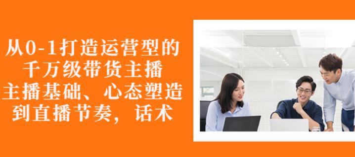 从0-1打造运营型的带货主播：主播基础、心态塑造，能力培养到直播节奏，话术进行全面讲解-搞钱帮