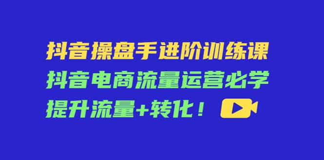 抖音操盘手进阶训练课：抖音电商流量运营必学，提升流量 转化-搞钱帮