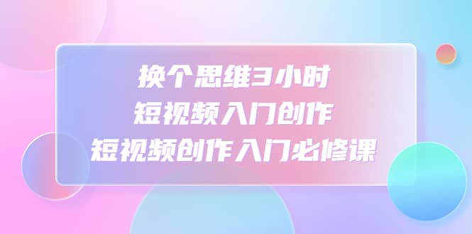 换个思维3小时短视频入门创作，短视频创作入门必修课-搞钱帮