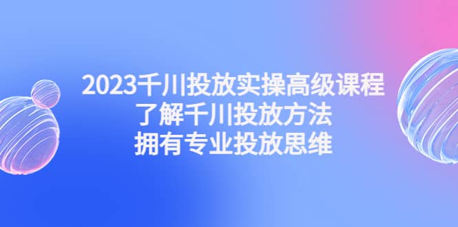 2023千川投放实操高级课程：了解千川投放方法，拥有专业投放思维-搞钱帮