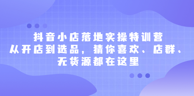 抖音小店落地实操特训营，从开店到选品，猜你喜欢、店群、无货源都在这里-搞钱帮