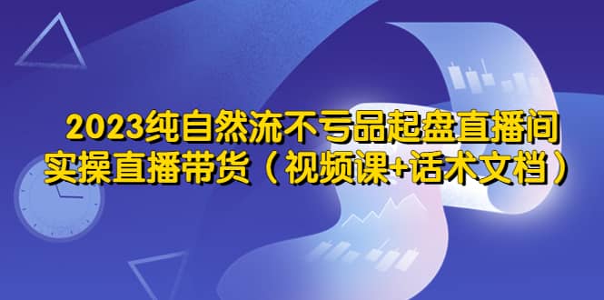 2023纯自然流不亏品起盘直播间，实操直播带货（视频课 话术文档）-搞钱帮