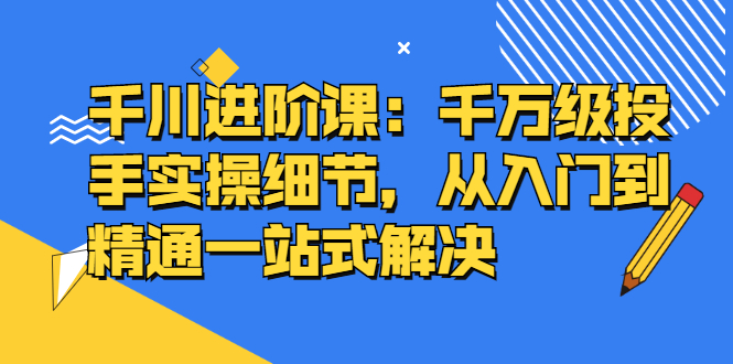 千川进阶课：千川投放细节实操，从入门到精通一站式解决-搞钱帮