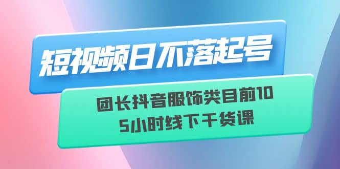 短视频日不落起号【6月11线下课】团长抖音服饰类目前10 5小时线下干货课-搞钱帮