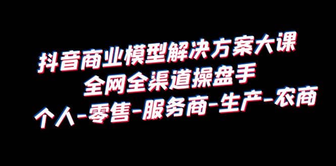 抖音商业 模型解决方案大课 全网全渠道操盘手 个人-零售-服务商-生产-农商-搞钱帮