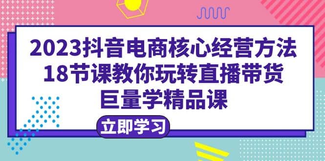 2023抖音电商核心经营方法：18节课教你玩转直播带货，巨量学精品课-搞钱帮