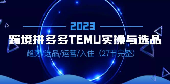 2023跨境·拼多多·TEMU实操与选品，趋势·选品·运营·入住（27节完整）-搞钱帮