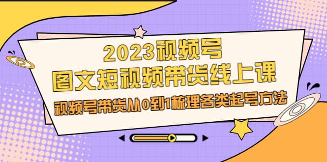 2023视频号-图文短视频带货线上课，视频号带货从0到1梳理各类起号方法-搞钱帮